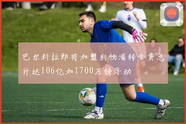 巴尔科拉即将加盟利物浦转会费总计达106亿加1700万镑浮动