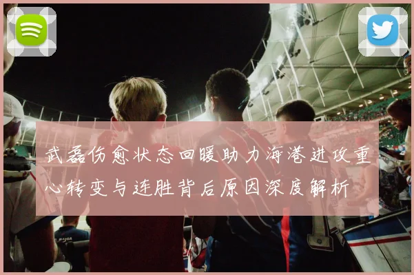 武磊伤愈状态回暖助力海港进攻重心转变与连胜背后原因深度解析