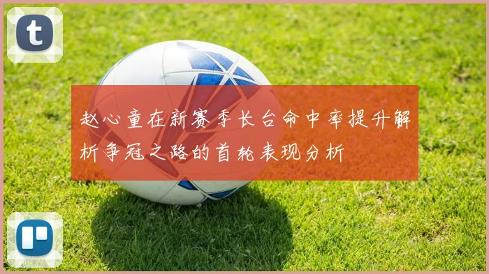 赵心童在新赛季长台命中率提升解析争冠之路的首轮表现分析