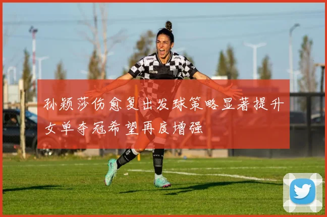 孙颖莎伤愈复出发球策略显著提升女单夺冠希望再度增强