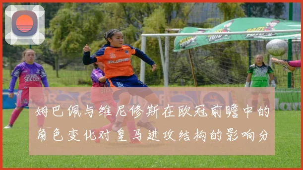姆巴佩与维尼修斯在欧冠前瞻中的角色变化对皇马进攻结构的影响分析