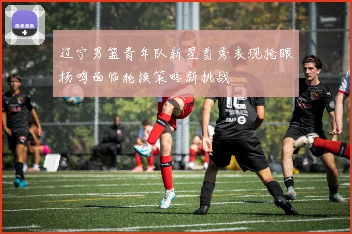 辽宁男篮青年队新星首秀表现抢眼杨鸣面临轮换策略新挑战