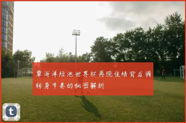覃海洋短池世界杯再现佳绩背后调转身节奏的秘密解析