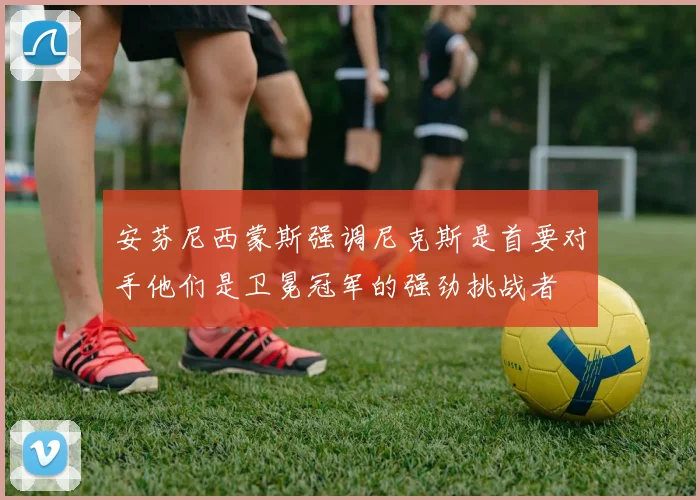 安芬尼西蒙斯强调尼克斯是首要对手他们是卫冕冠军的强劲挑战者