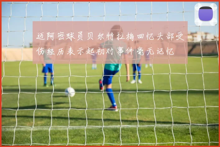 迈阿密球员贝尔特拉梅回忆头部受伤经历表示起初对事件毫无记忆