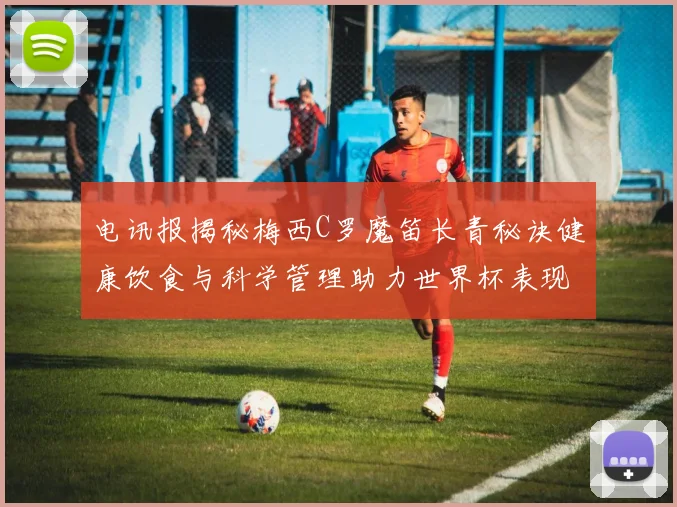 电讯报揭秘梅西C罗魔笛长青秘诀健康饮食与科学管理助力世界杯表现