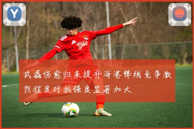武磊伤愈归来提升海港锋线竞争激烈程度对抗强度显著加大