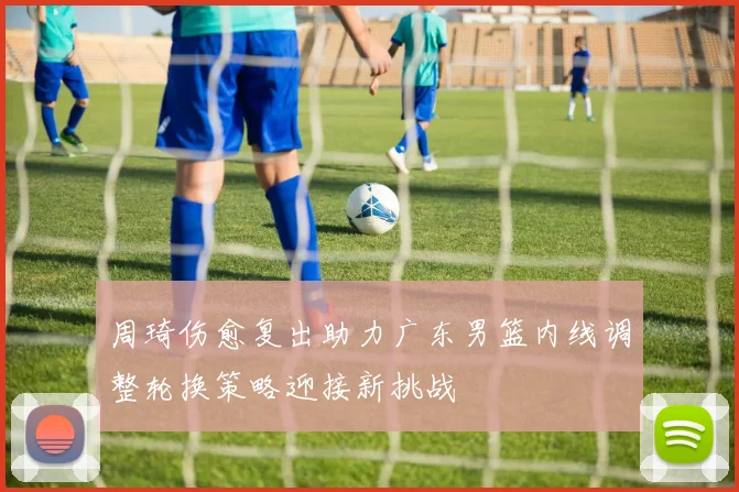 周琦伤愈复出助力广东男篮内线调整轮换策略迎接新挑战