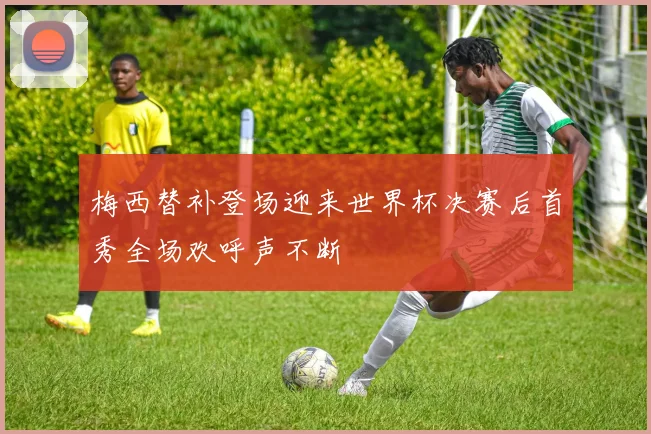 梅西替补登场迎来世界杯决赛后首秀全场欢呼声不断
