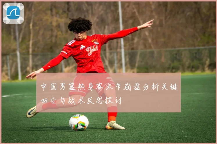 中国男篮热身赛末节崩盘分析关键回合与战术反思探讨