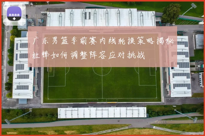 广东男篮季前赛内线轮换策略揭秘杜锋如何调整阵容应对挑战