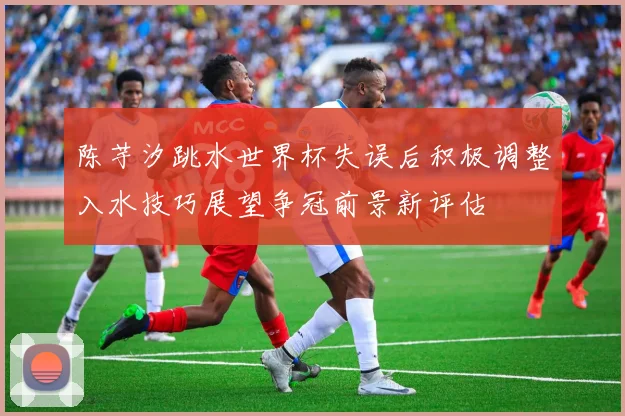 陈芋汐跳水世界杯失误后积极调整入水技巧展望争冠前景新评估