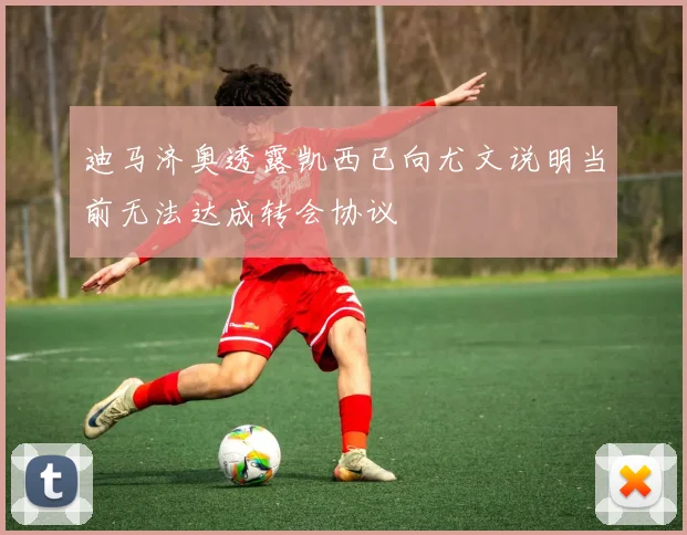 迪马济奥透露凯西已向尤文说明当前无法达成转会协议