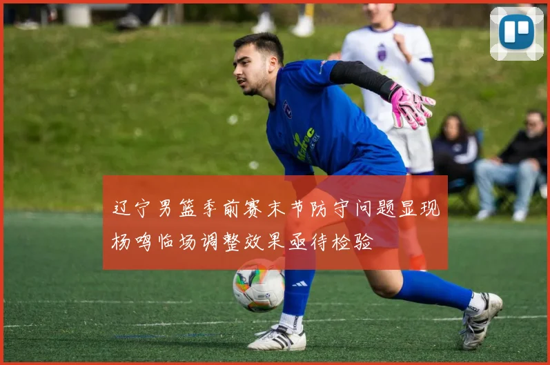 辽宁男篮季前赛末节防守问题显现杨鸣临场调整效果亟待检验
